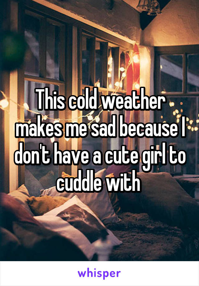 This cold weather makes me sad because I don't have a cute girl to cuddle with 