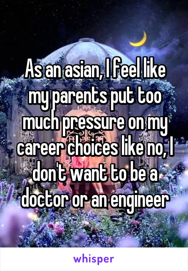 As an asian, I feel like my parents put too much pressure on my career choices like no, I don't want to be a doctor or an engineer