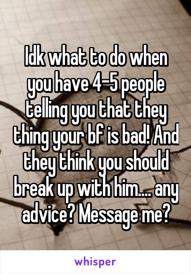 Idk what to do when you have 4-5 people telling you that they thing your bf is bad! And they think you should break up with him.... any advice? Message me?