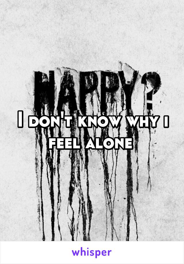 I don't know why i feel alone 