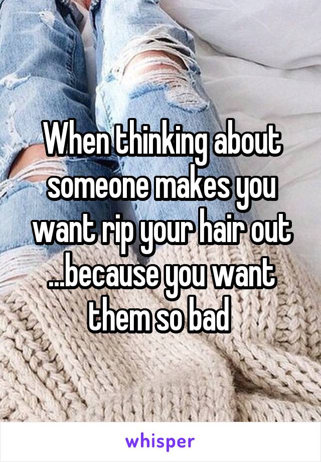 When thinking about someone makes you want rip your hair out ...because you want them so bad 