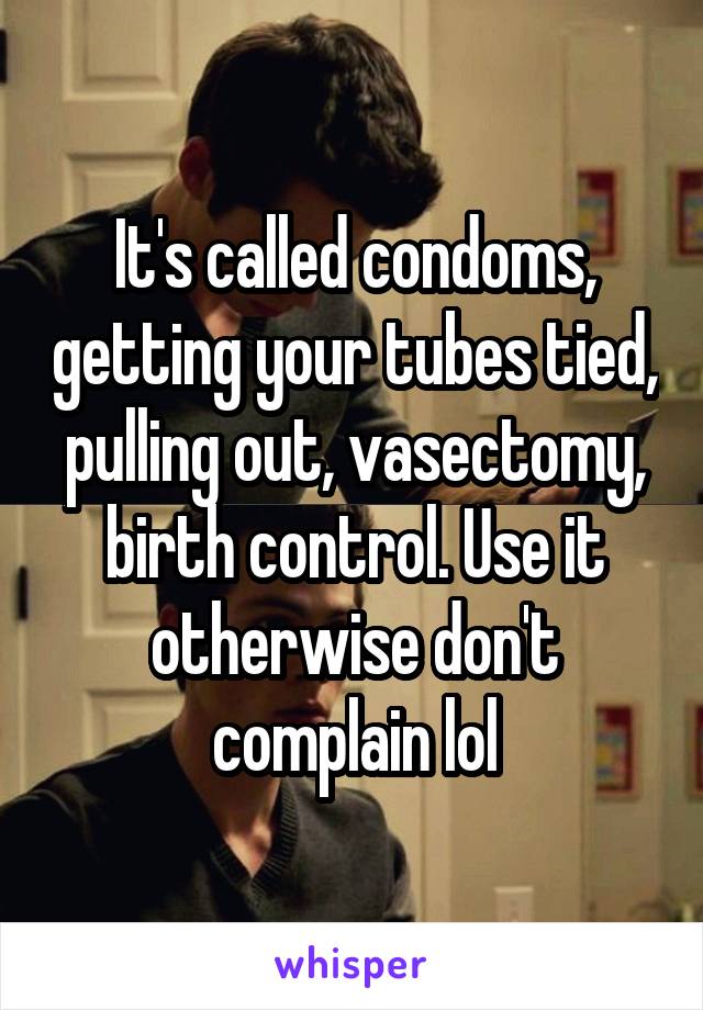 It's called condoms, getting your tubes tied, pulling out, vasectomy, birth control. Use it otherwise don't complain lol