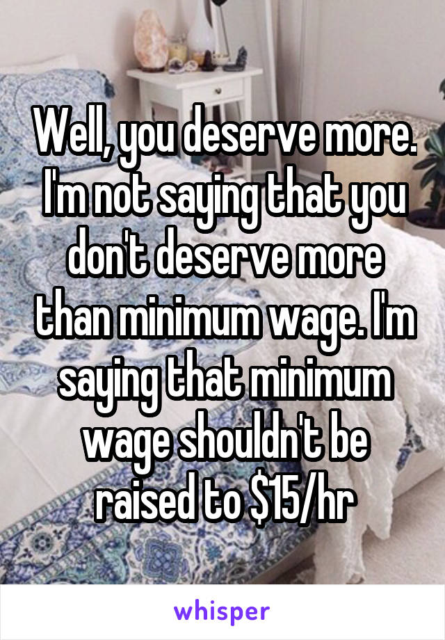 Well, you deserve more. I'm not saying that you don't deserve more than minimum wage. I'm saying that minimum wage shouldn't be raised to $15/hr