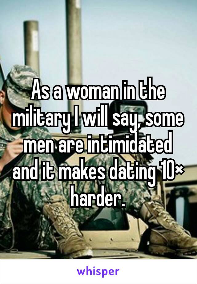 As a woman in the military I will say, some men are intimidated and it makes dating 10× harder.