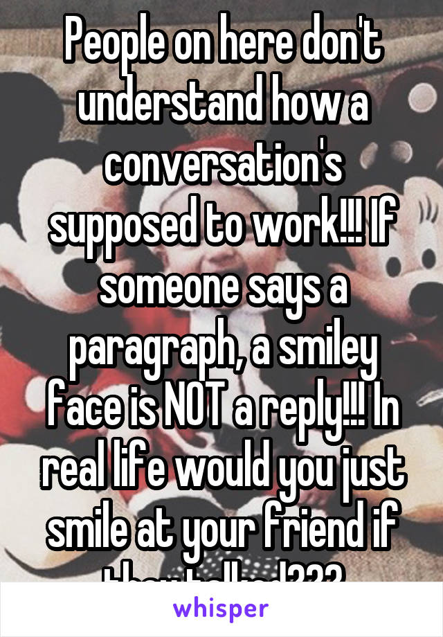 People on here don't understand how a conversation's supposed to work!!! If someone says a paragraph, a smiley face is NOT a reply!!! In real life would you just smile at your friend if they talked???