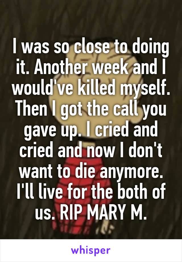 I was so close to doing it. Another week and I would've killed myself. Then I got the call you gave up. I cried and cried and now I don't want to die anymore. I'll live for the both of us. RIP MARY M.