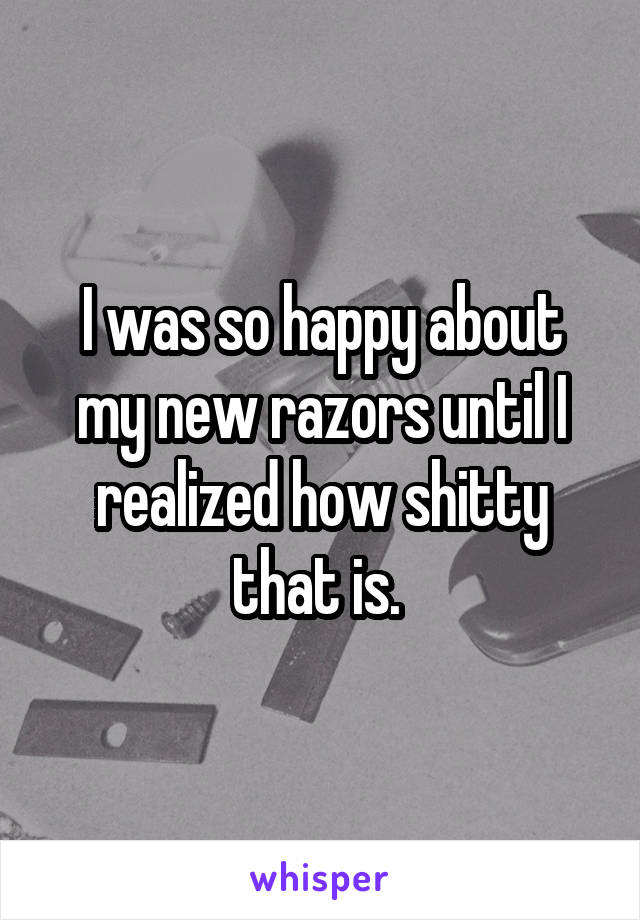 I was so happy about my new razors until I realized how shitty that is. 