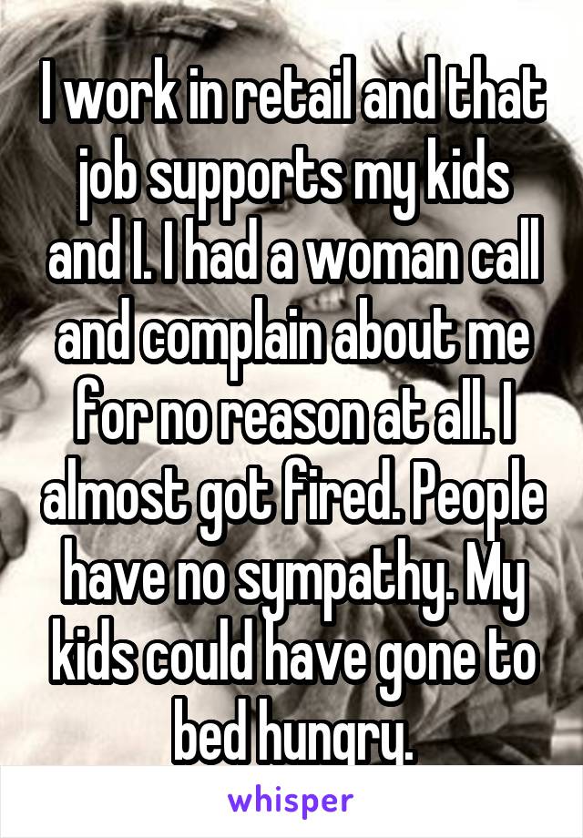 I work in retail and that job supports my kids and I. I had a woman call and complain about me for no reason at all. I almost got fired. People have no sympathy. My kids could have gone to bed hungry.