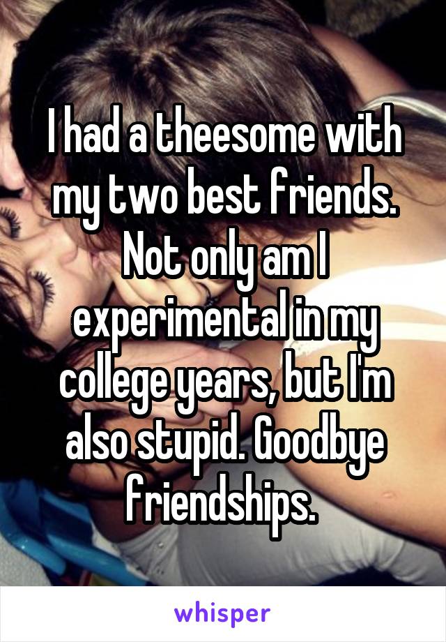 I had a theesome with my two best friends. Not only am I experimental in my college years, but I'm also stupid. Goodbye friendships. 