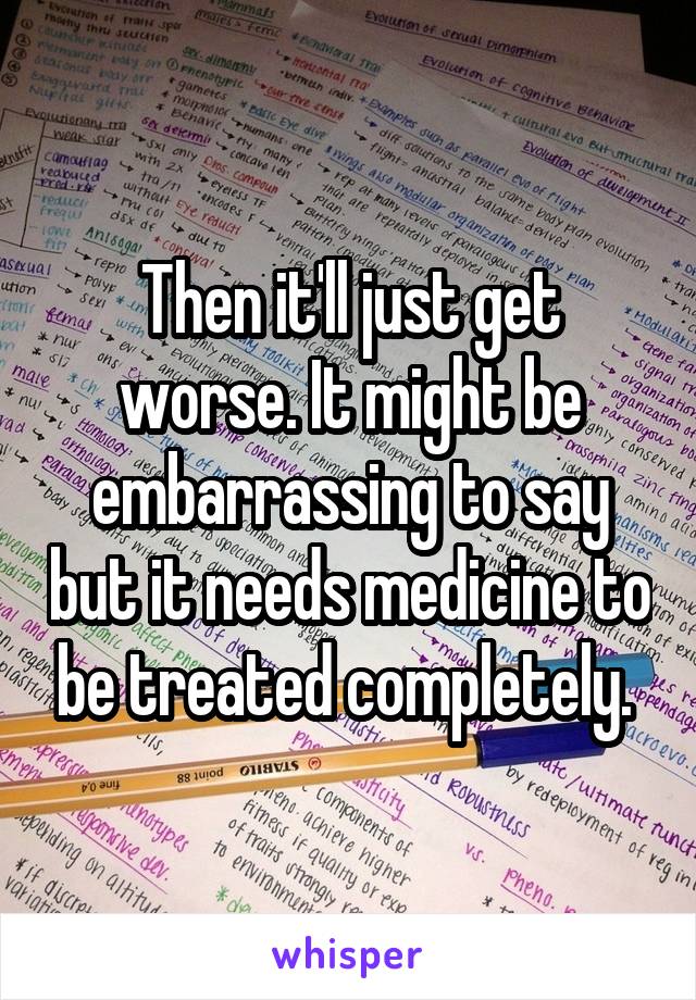 Then it'll just get worse. It might be embarrassing to say but it needs medicine to be treated completely. 