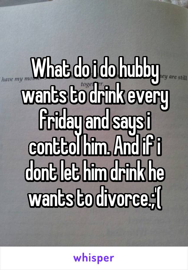 What do i do hubby wants to drink every friday and says i conttol him. And if i dont let him drink he wants to divorce.;'(