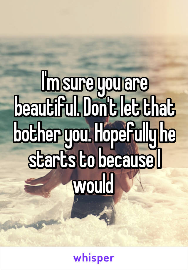 I'm sure you are beautiful. Don't let that bother you. Hopefully he starts to because I would 