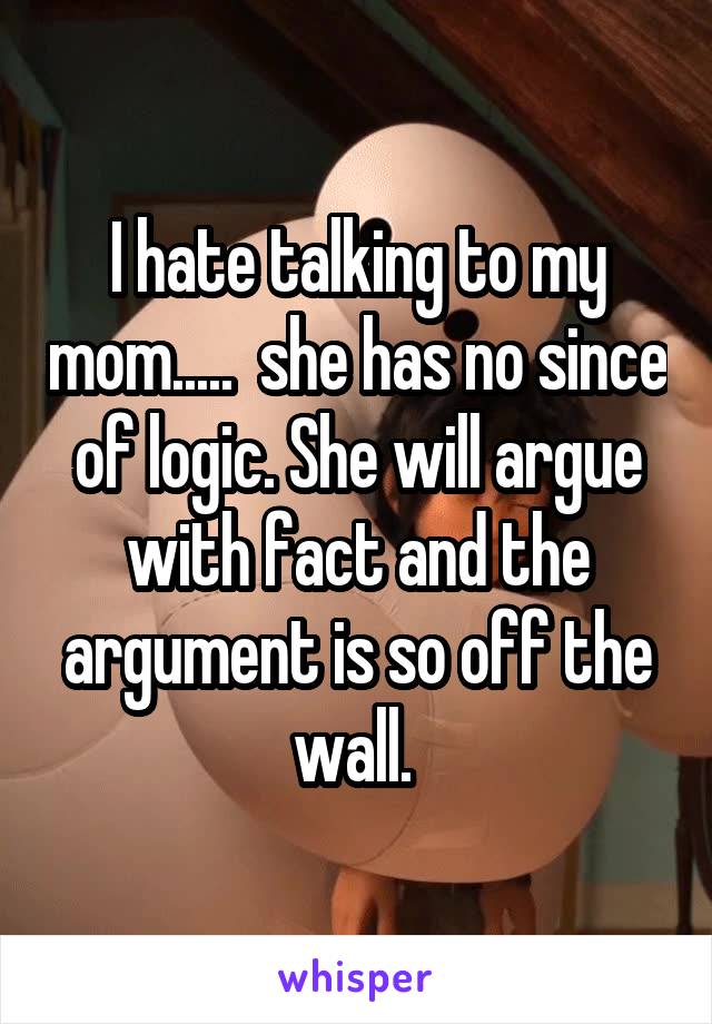 I hate talking to my mom.....  she has no since of logic. She will argue with fact and the argument is so off the wall. 