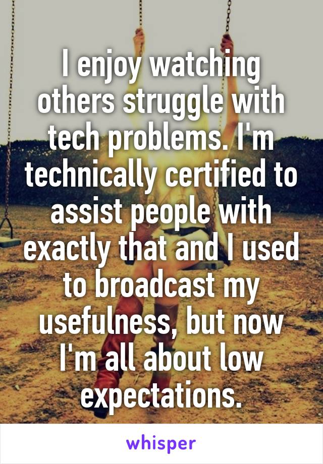 I enjoy watching others struggle with tech problems. I'm technically certified to assist people with exactly that and I used to broadcast my usefulness, but now I'm all about low expectations.