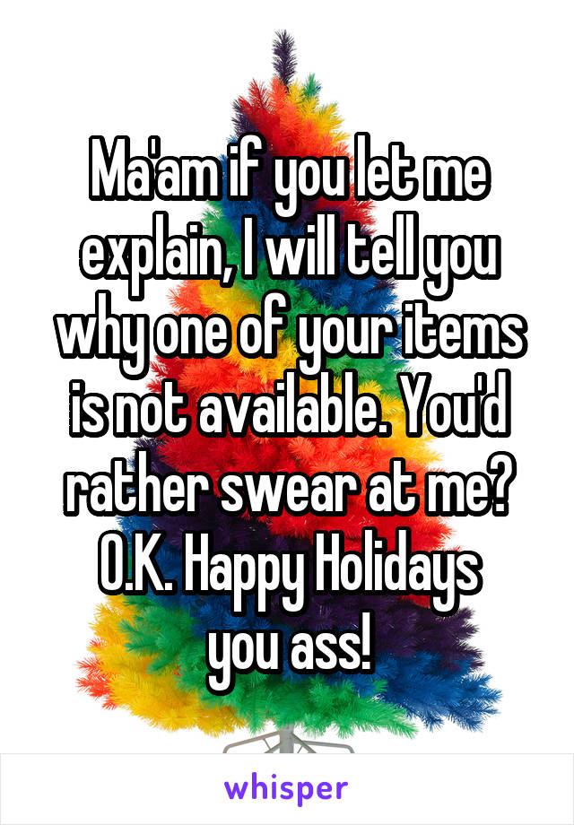 Ma'am if you let me explain, I will tell you why one of your items is not available. You'd rather swear at me?
O.K. Happy Holidays
you ass!