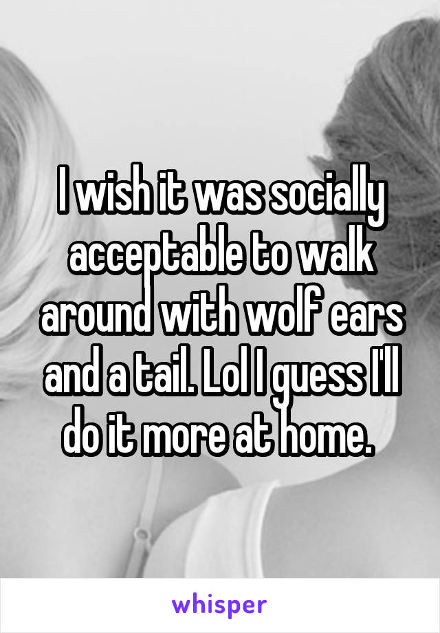 I wish it was socially acceptable to walk around with wolf ears and a tail. Lol I guess I'll do it more at home. 