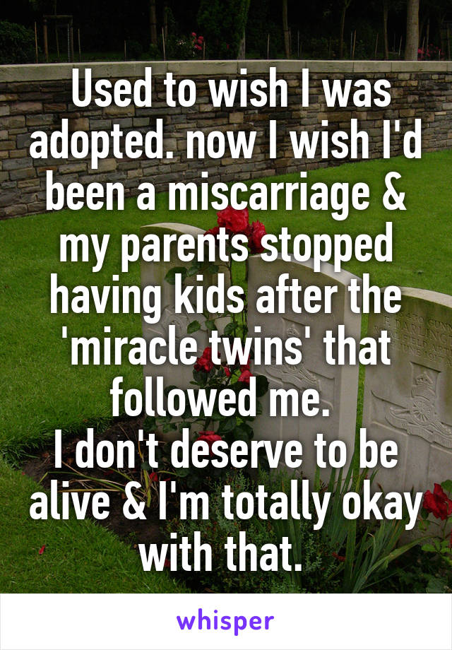  Used to wish I was adopted. now I wish I'd been a miscarriage & my parents stopped having kids after the 'miracle twins' that followed me. 
I don't deserve to be alive & I'm totally okay with that. 