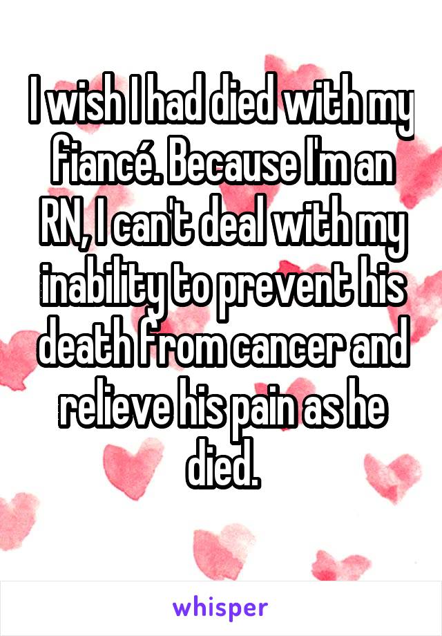 I wish I had died with my fiancé. Because I'm an RN, I can't deal with my inability to prevent his death from cancer and relieve his pain as he died.
