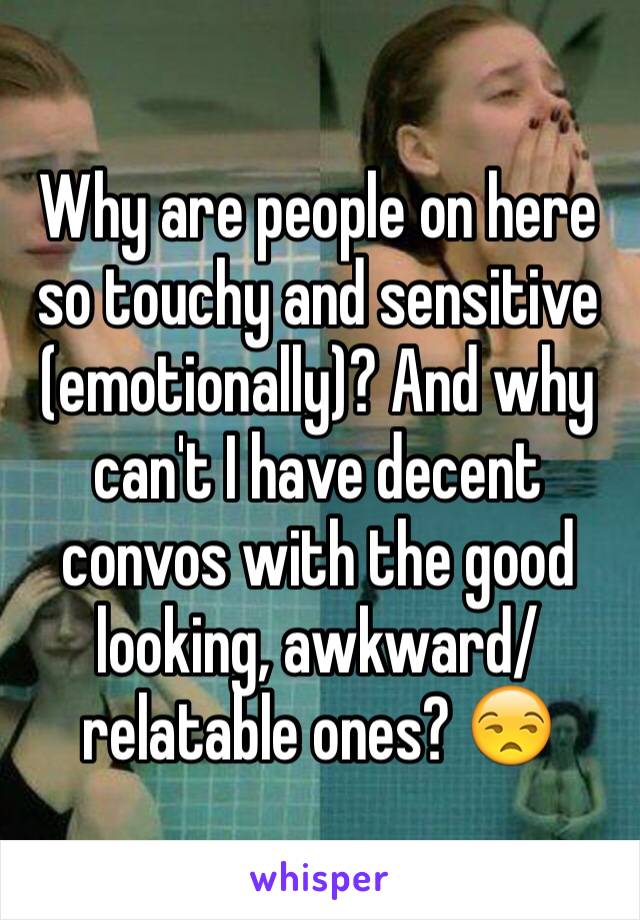 Why are people on here so touchy and sensitive (emotionally)? And why can't I have decent convos with the good looking, awkward/relatable ones? 😒