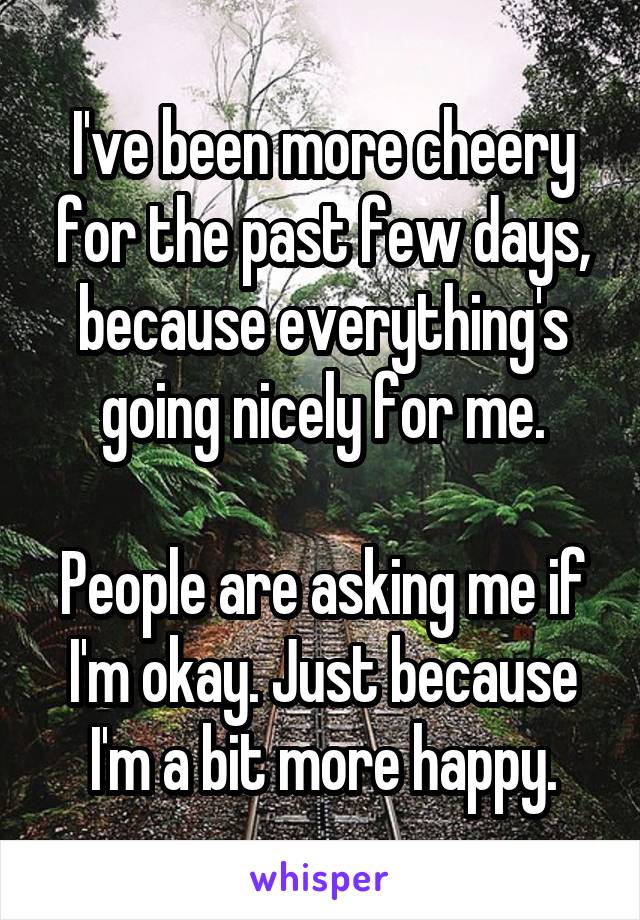 I've been more cheery for the past few days, because everything's going nicely for me.

People are asking me if I'm okay. Just because I'm a bit more happy.