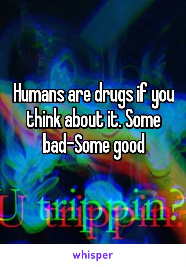 Humans are drugs if you think about it. Some bad-Some good
 