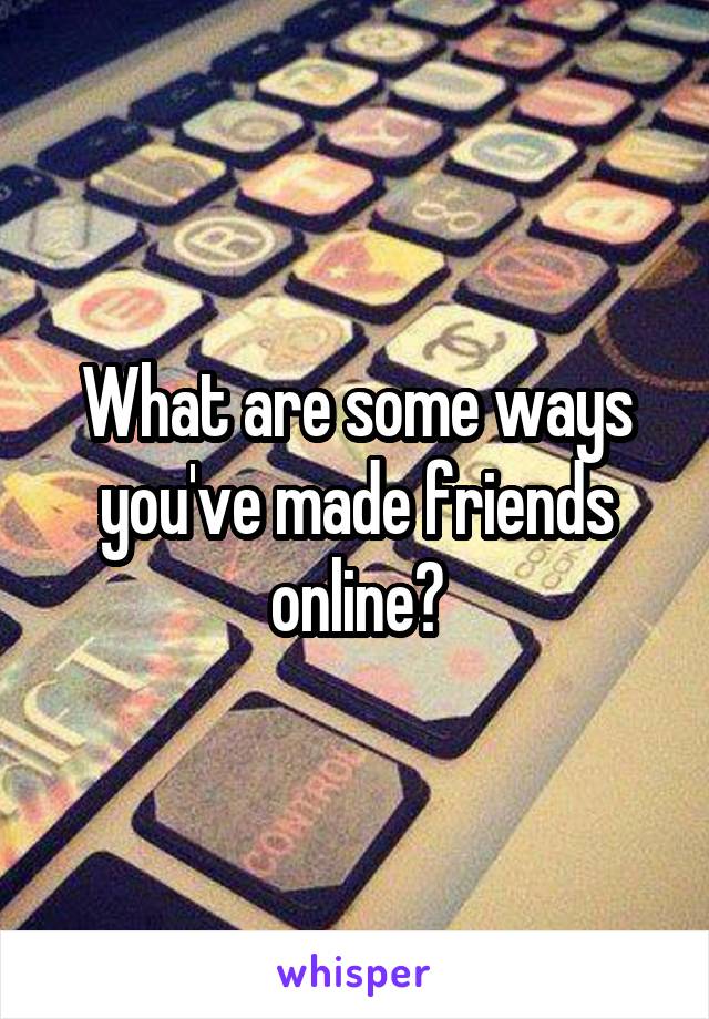 What are some ways you've made friends online?