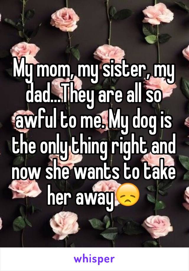 My mom, my sister, my dad...They are all so awful to me. My dog is the only thing right and now she wants to take her away😞