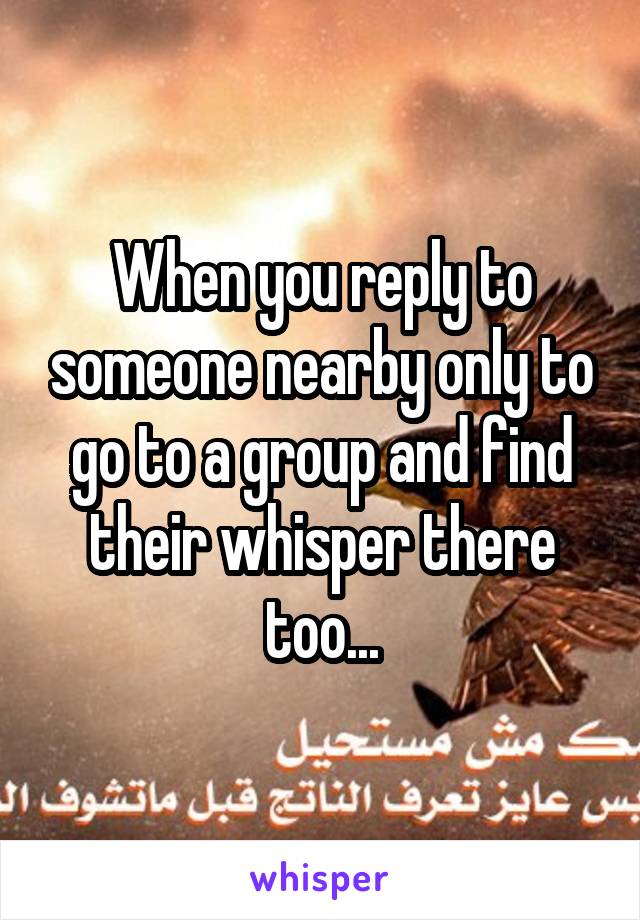 When you reply to someone nearby only to go to a group and find their whisper there too...