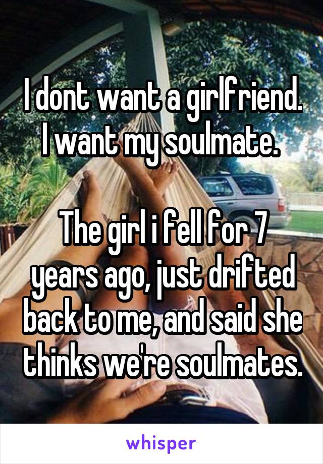 I dont want a girlfriend. I want my soulmate. 

The girl i fell for 7 years ago, just drifted back to me, and said she thinks we're soulmates.