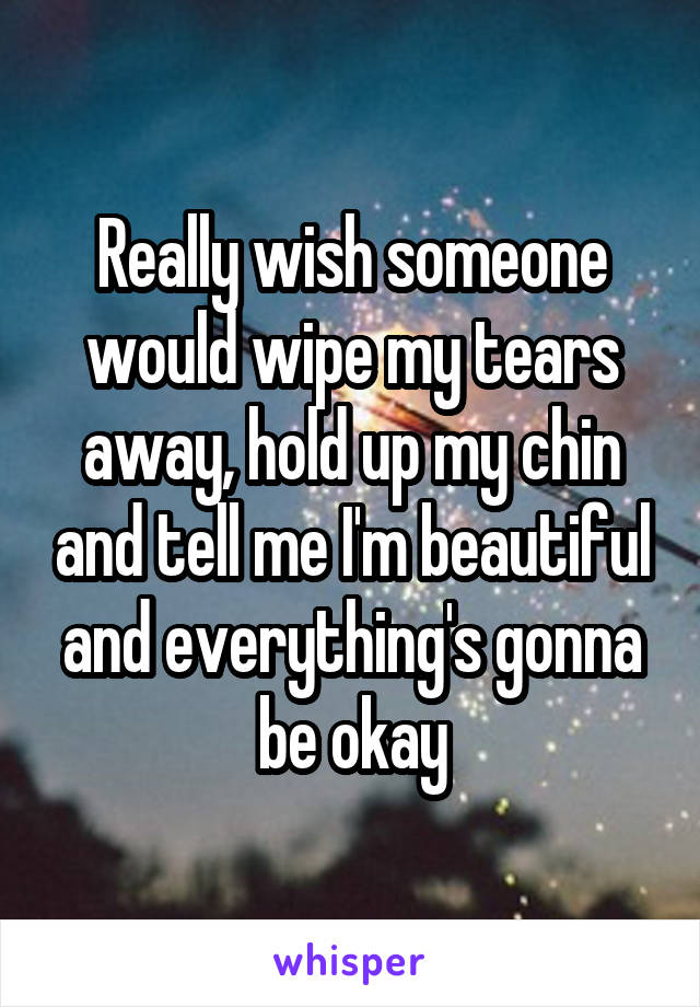 Really wish someone would wipe my tears away, hold up my chin and tell me I'm beautiful and everything's gonna be okay