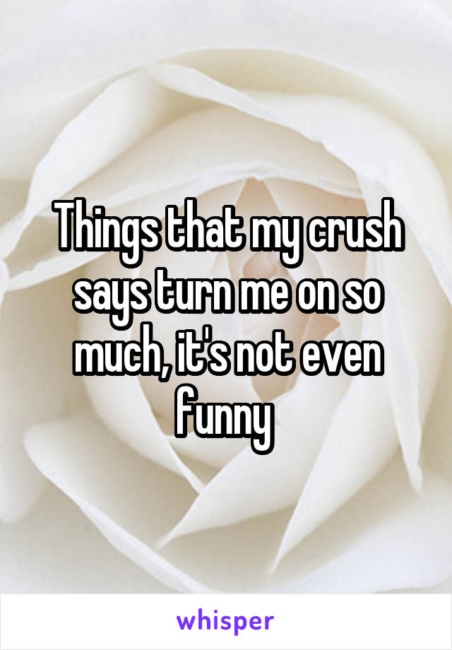 Things that my crush says turn me on so much, it's not even funny 