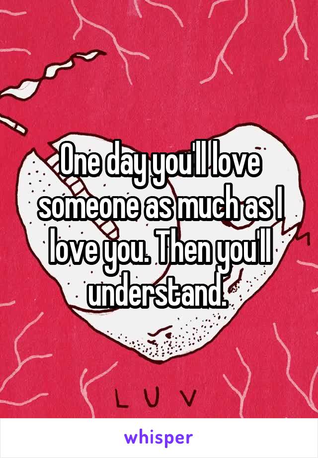 One day you'll love someone as much as I love you. Then you'll understand. 