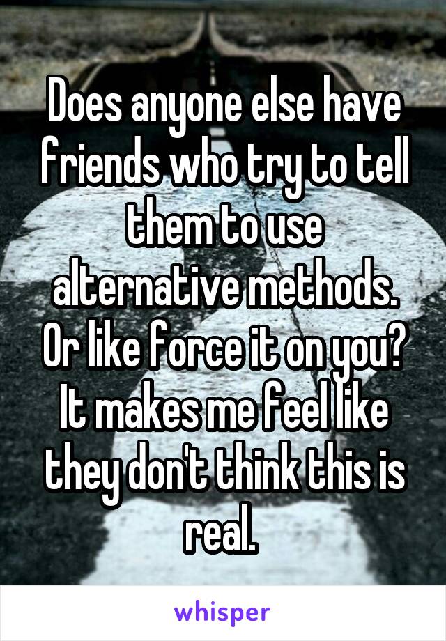 Does anyone else have friends who try to tell them to use alternative methods. Or like force it on you? It makes me feel like they don't think this is real. 