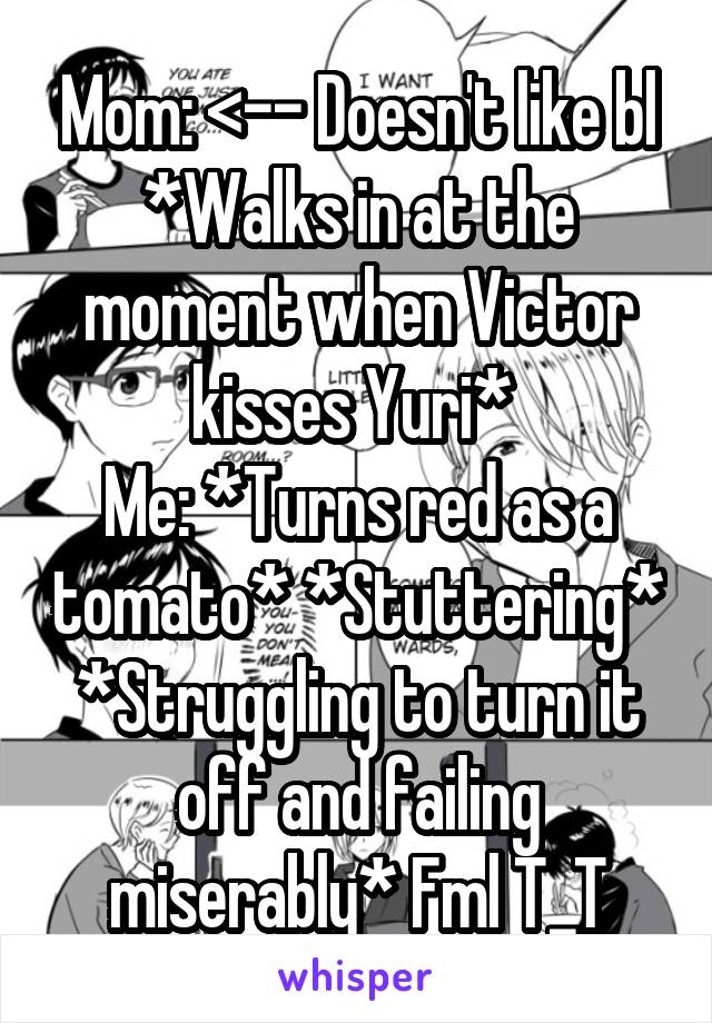 Mom: <-- Doesn't like bl *Walks in at the moment when Victor kisses Yuri* 
Me: *Turns red as a tomato* *Stuttering* *Struggling to turn it off and failing miserably* Fml T_T