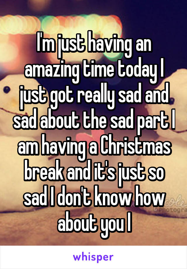 I'm just having an amazing time today I just got really sad and sad about the sad part I am having a Christmas break and it's just so sad I don't know how about you I