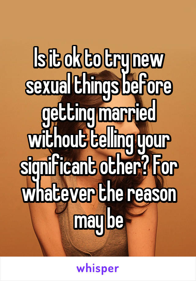 Is it ok to try new sexual things before getting married without telling your significant other? For whatever the reason may be