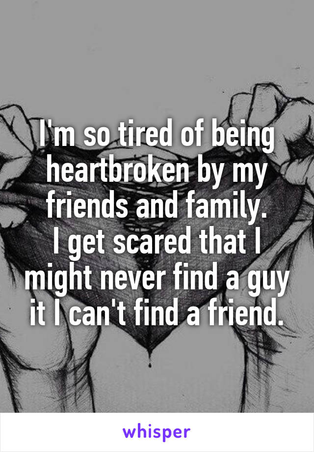 I'm so tired of being heartbroken by my friends and family.
I get scared that I might never find a guy it I can't find a friend.