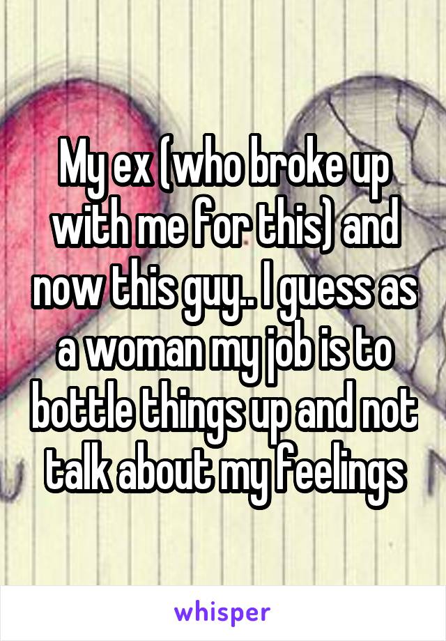 My ex (who broke up with me for this) and now this guy.. I guess as a woman my job is to bottle things up and not talk about my feelings