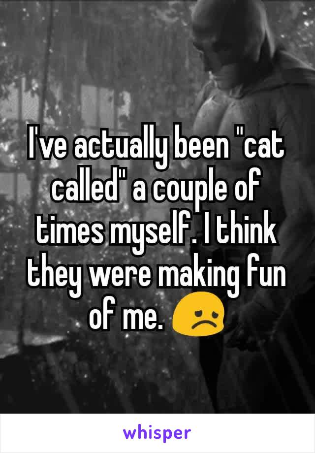 I've actually been "cat called" a couple of times myself. I think they were making fun of me. 😞