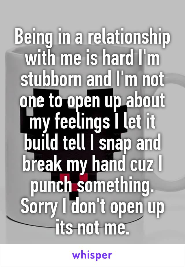 Being in a relationship with me is hard I'm stubborn and I'm not one to open up about my feelings I let it build tell I snap and break my hand cuz I punch something. Sorry I don't open up its not me.