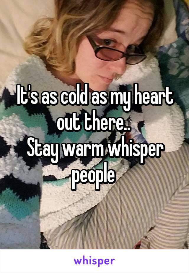 It's as cold as my heart out there.. 
Stay warm whisper people 