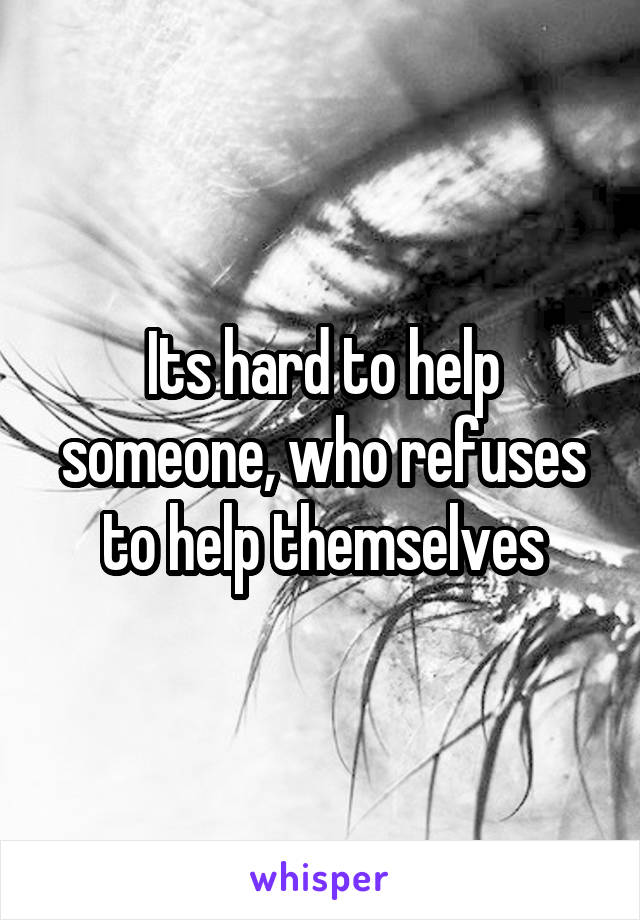 Its hard to help someone, who refuses to help themselves