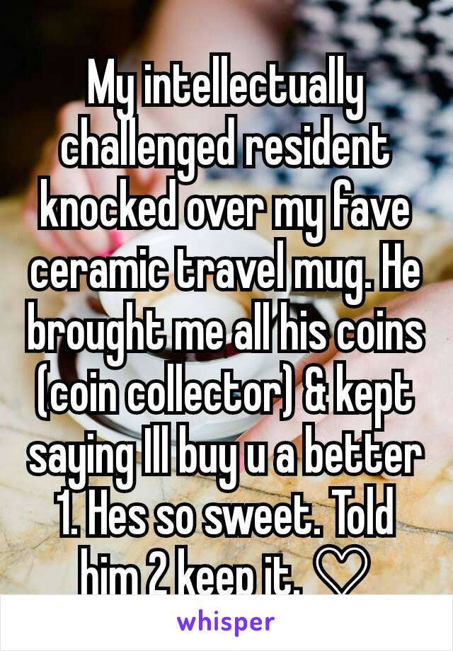 My intellectually challenged resident knocked over my fave ceramic travel mug. He brought me all his coins (coin collector) & kept saying Ill buy u a better 1. Hes so sweet. Told him 2 keep it. ♡