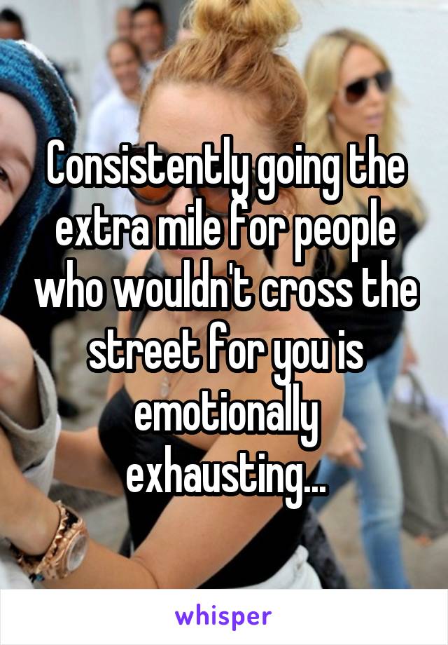 Consistently going the extra mile for people who wouldn't cross the street for you is emotionally exhausting...