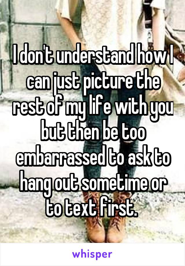 I don't understand how I can just picture the rest of my life with you but then be too embarrassed to ask to hang out sometime or to text first. 