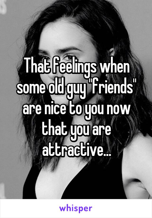 That feelings when some old guy "friends" are nice to you now that you are attractive...