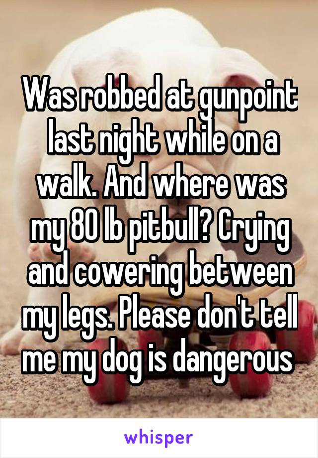 Was robbed at gunpoint  last night while on a walk. And where was my 80 lb pitbull? Crying and cowering between my legs. Please don't tell me my dog is dangerous 