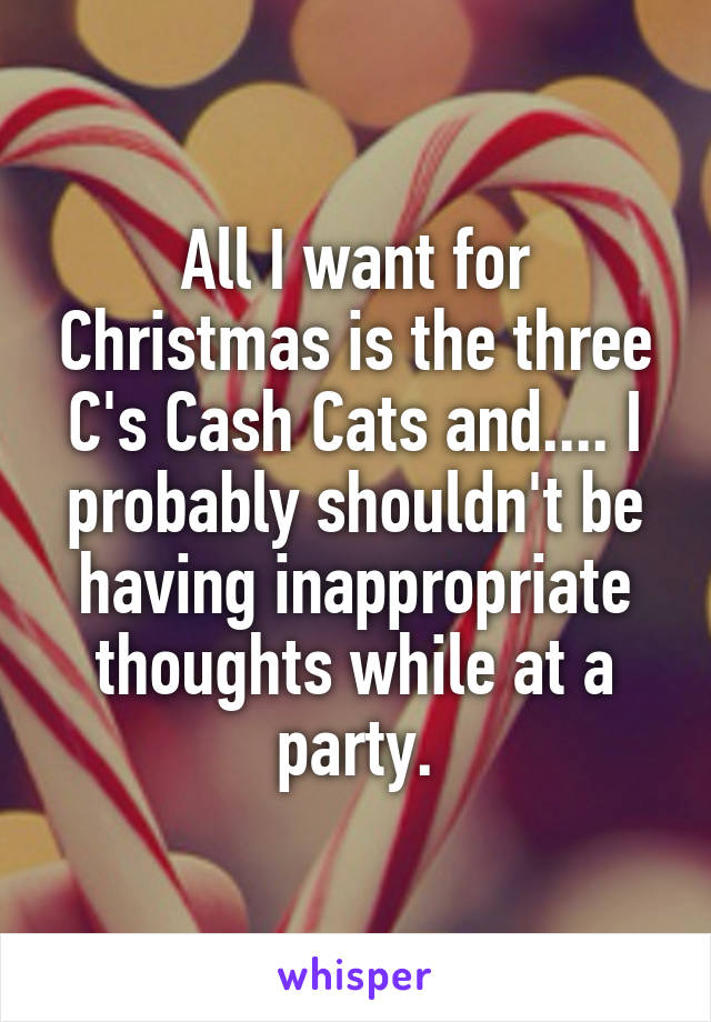 All I want for Christmas is the three C's Cash Cats and.... I probably shouldn't be having inappropriate thoughts while at a party.