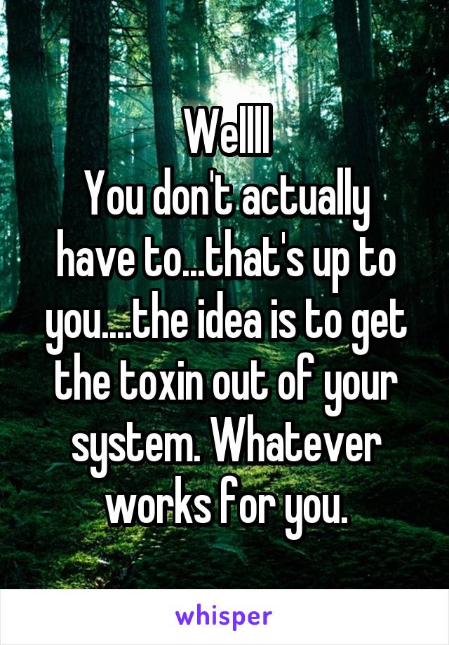 Wellll
You don't actually have to...that's up to you....the idea is to get the toxin out of your system. Whatever works for you.