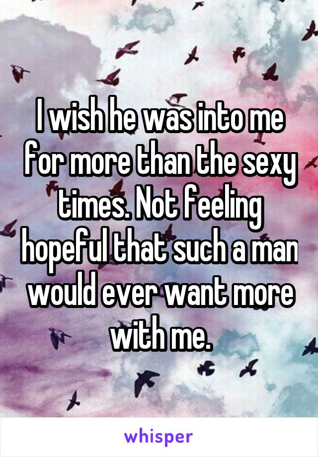 I wish he was into me for more than the sexy times. Not feeling hopeful that such a man would ever want more with me.